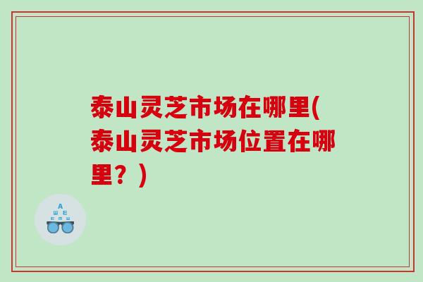 泰山灵芝市场在哪里(泰山灵芝市场位置在哪里？)