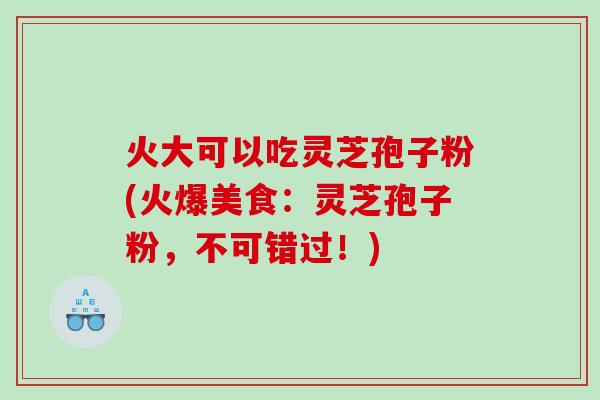 火大可以吃灵芝孢子粉(火爆美食：灵芝孢子粉，不可错过！)