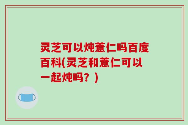 灵芝可以炖薏仁吗百度百科(灵芝和薏仁可以一起炖吗?) 灵芝可以炖薏仁吗百度百科(灵芝和薏仁可以一起炖吗?)