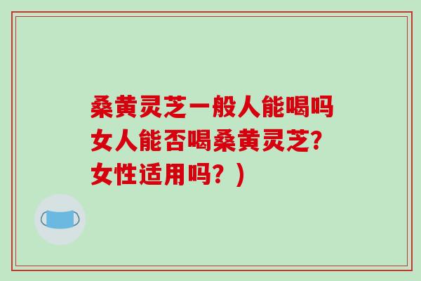 桑黄灵芝一般人能喝吗女人能否喝桑黄灵芝？女性适用吗？)