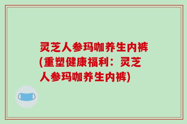 灵芝人参玛咖养生内裤(重塑健康福利：灵芝人参玛咖养生内裤)