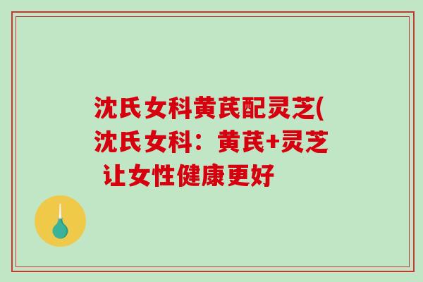 沈氏女科黄芪配灵芝(沈氏女科：黄芪+灵芝 让女性健康更好