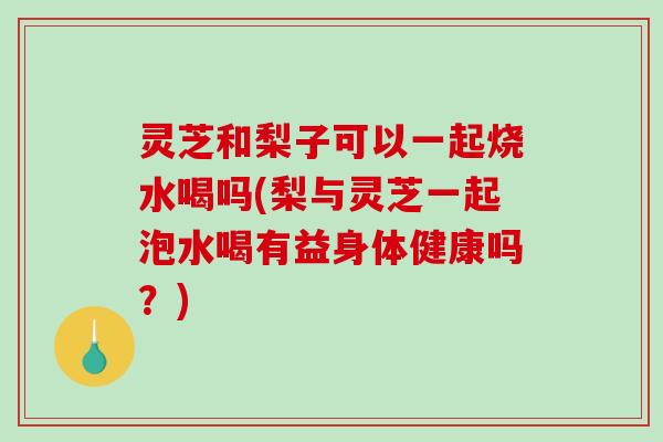 灵芝和梨子可以一起烧水喝吗(梨与灵芝一起泡水喝有益身体健康吗？)