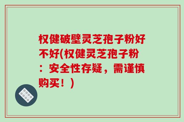 权健破壁灵芝孢子粉好不好(权健灵芝孢子粉：安全性存疑，需谨慎购买！)