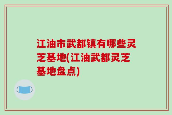 江油市武都镇有哪些灵芝基地(江油武都灵芝基地盘点)