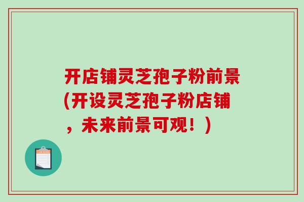 开店铺灵芝孢子粉前景(开设灵芝孢子粉店铺，未来前景可观！)