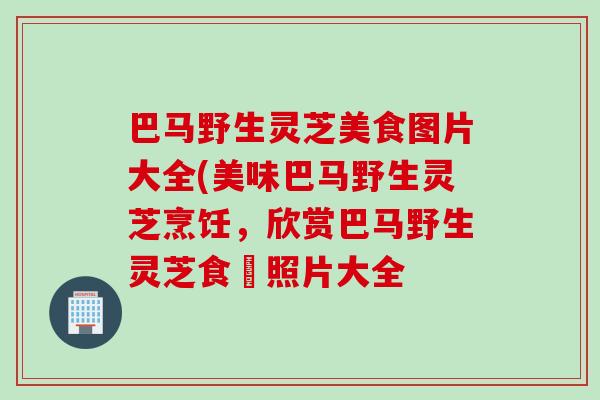 巴马野生灵芝美食图片大全(美味巴马野生灵芝烹饪，欣赏巴马野生灵芝食譜照片大全