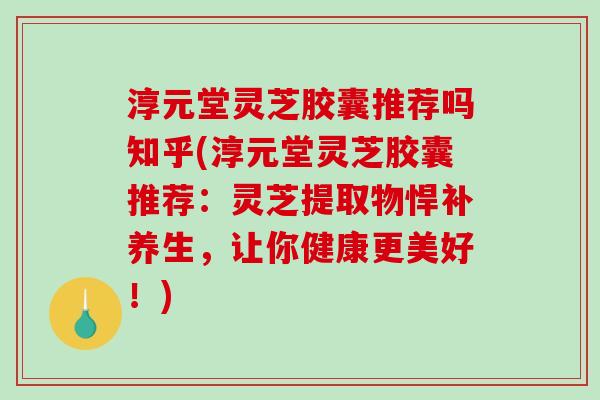 淳元堂灵芝胶囊推荐吗知乎(淳元堂灵芝胶囊推荐：灵芝提取物悍补养生，让你健康更美好！)