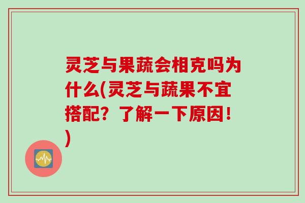 灵芝与果蔬会相克吗为什么(灵芝与蔬果不宜搭配？了解一下原因！)
