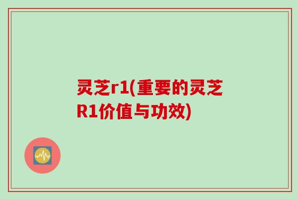 灵芝r1(重要的灵芝R1价值与功效)