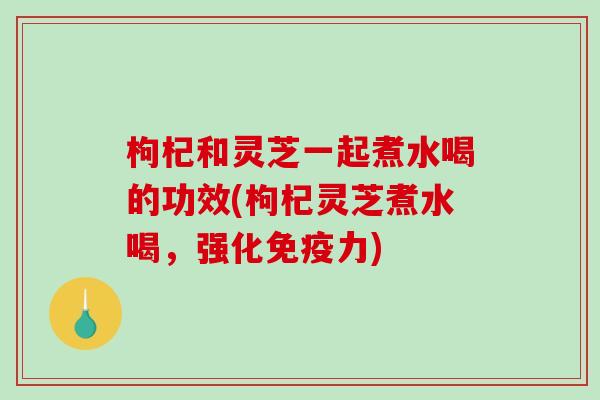 枸杞和灵芝一起煮水喝的功效(枸杞灵芝煮水喝，强化免疫力)