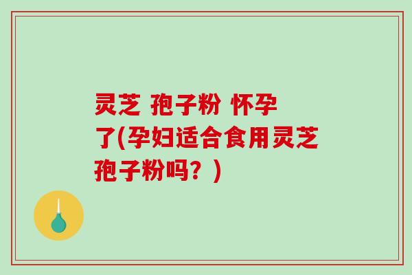 灵芝 孢子粉 怀孕 了(孕妇适合食用灵芝孢子粉吗？)