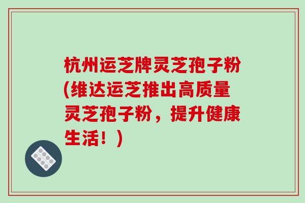 杭州运芝牌灵芝孢子粉(维达运芝推出高质量灵芝孢子粉，提升健康生活！)