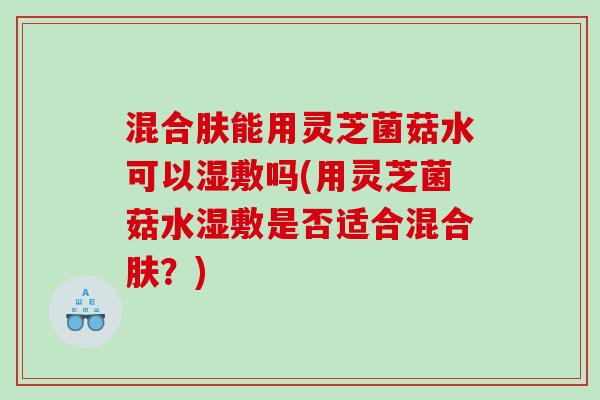 混合肤能用灵芝菌菇水可以湿敷吗(用灵芝菌菇水湿敷是否适合混合肤？)