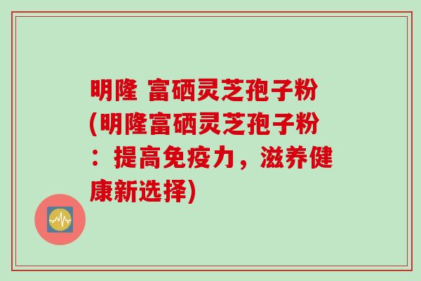 明隆 富硒灵芝孢子粉(明隆富硒灵芝孢子粉：提高免疫力，滋养健康新选择)