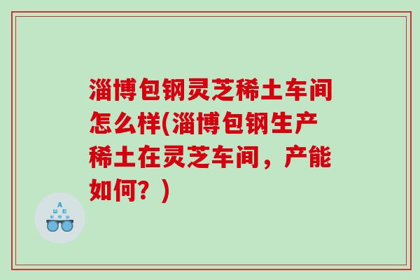 淄博包钢灵芝稀土车间怎么样(淄博包钢生产稀土在灵芝车间,产能如何?) 淄博包钢灵芝稀土车间怎么样(淄博包钢生产稀土在灵芝车间,产能如何?)