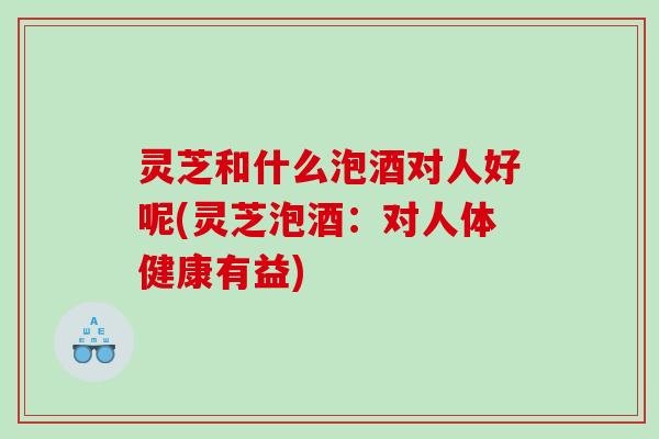 灵芝和什么泡酒对人好呢(灵芝泡酒：对人体健康有益)