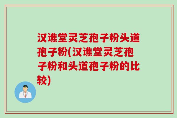 汉谯堂灵芝孢子粉头道孢子粉(汉谯堂灵芝孢子粉和头道孢子粉的比较)