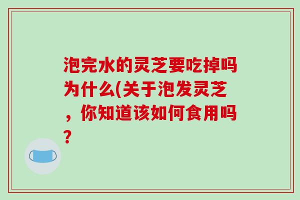 泡完水的灵芝要吃掉吗为什么(关于泡发灵芝，你知道该如何食用吗？