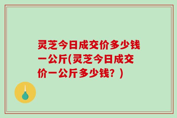 灵芝今日成交价多少钱一公斤(灵芝今日成交价一公斤多少钱？)