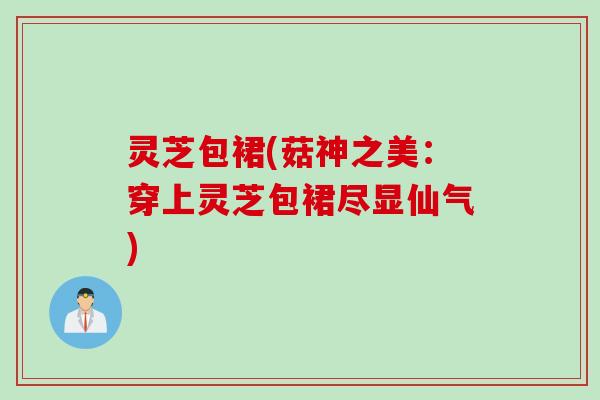 灵芝包裙(菇神之美：穿上灵芝包裙尽显仙气)