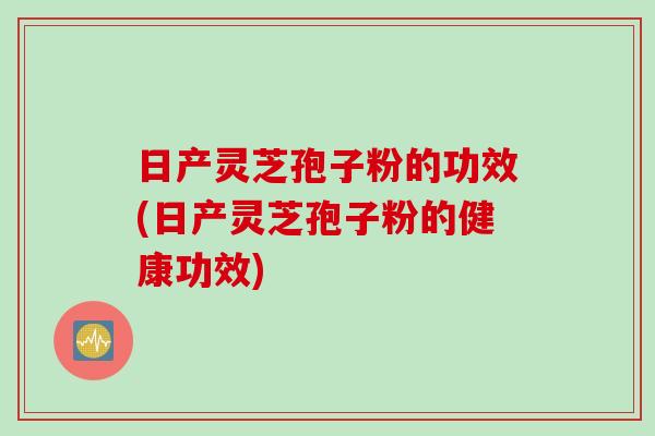 日产灵芝孢子粉的功效(日产灵芝孢子粉的健康功效)