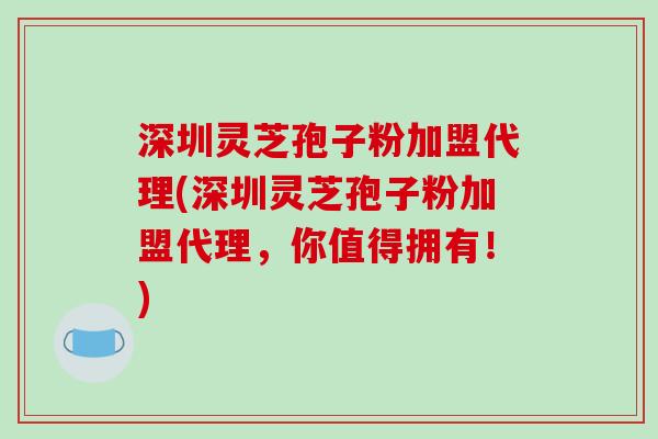 深圳灵芝孢子粉加盟代理(深圳灵芝孢子粉加盟代理，你值得拥有！)