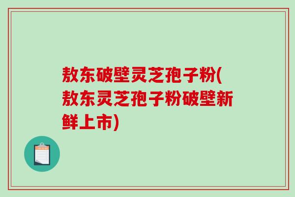 敖东破壁灵芝孢子粉(敖东灵芝孢子粉破壁新鲜上市)