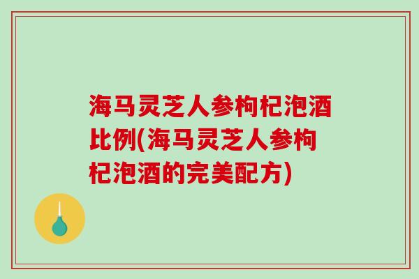 海马灵芝人参枸杞泡酒比例(海马灵芝人参枸杞泡酒的完美配方)
