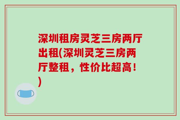 深圳租房灵芝三房两厅出租(深圳灵芝三房两厅整租,性价比超高!) 深圳租房灵芝三房两厅出租(深圳灵芝三房两厅整租,性价比超高!)