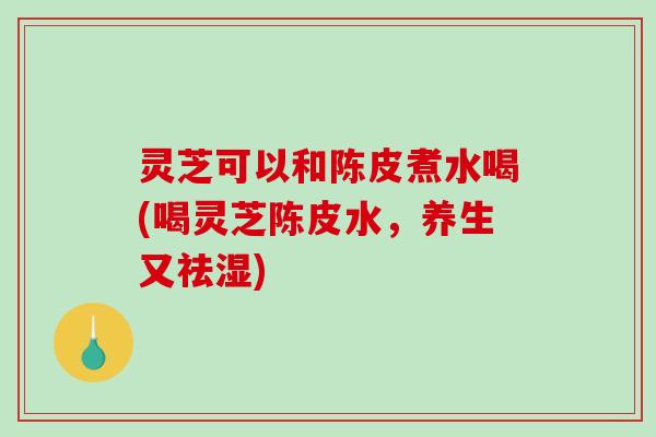 灵芝可以和陈皮煮水喝(喝灵芝陈皮水，养生又祛湿)