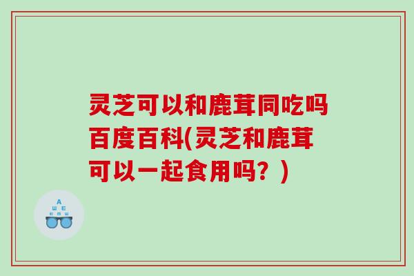 灵芝可以和鹿茸同吃吗百度百科(灵芝和鹿茸可以一起食用吗？)
