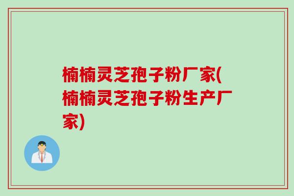 楠楠灵芝孢子粉厂家(楠楠灵芝孢子粉生产厂家)