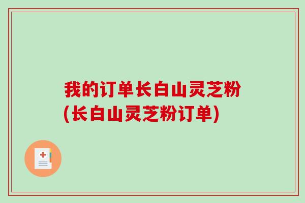 我的订单长白山灵芝粉(长白山灵芝粉订单)
