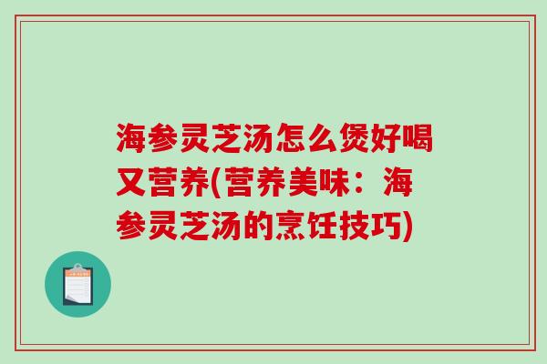 海参灵芝汤怎么煲好喝又营养(营养美味：海参灵芝汤的烹饪技巧)