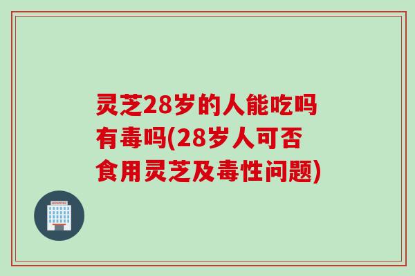 灵芝28岁的人能吃吗有毒吗(28岁人可否食用灵芝及毒性问题)