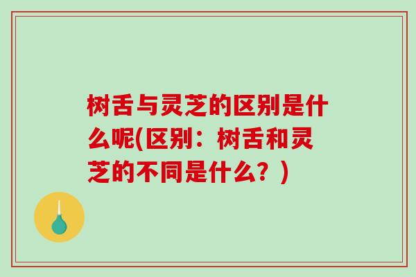 树舌与灵芝的区别是什么呢(区别：树舌和灵芝的不同是什么？)