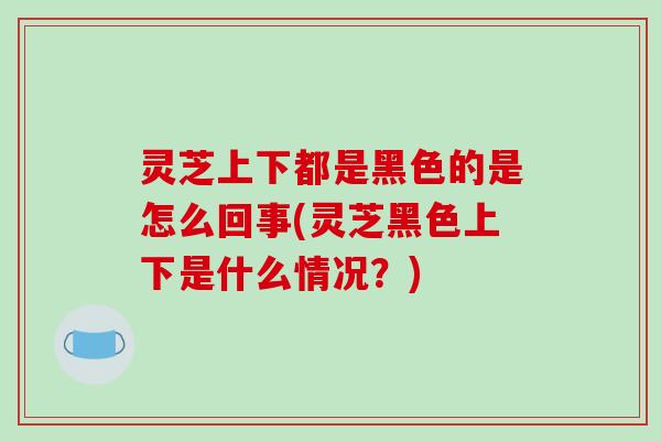 灵芝上下都是黑色的是怎么回事(灵芝黑色上下是什么情况？)