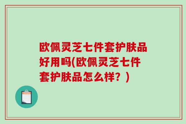 欧佩灵芝七件套护肤品好用吗(欧佩灵芝七件套护肤品怎么样？)