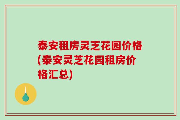 泰安租房灵芝花园价格(泰安灵芝花园租房价格汇总)