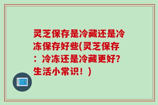 灵芝保存是冷藏还是冷冻保存好些(灵芝保存：冷冻还是冷藏更好？生活小常识！)