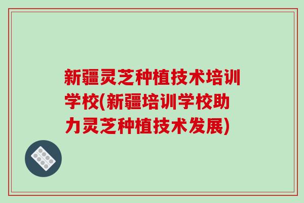 新疆灵芝种植技术培训学校(新疆培训学校助力灵芝种植技术发展)