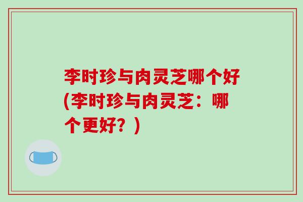 李时珍与肉灵芝哪个好(李时珍与肉灵芝：哪个更好？)