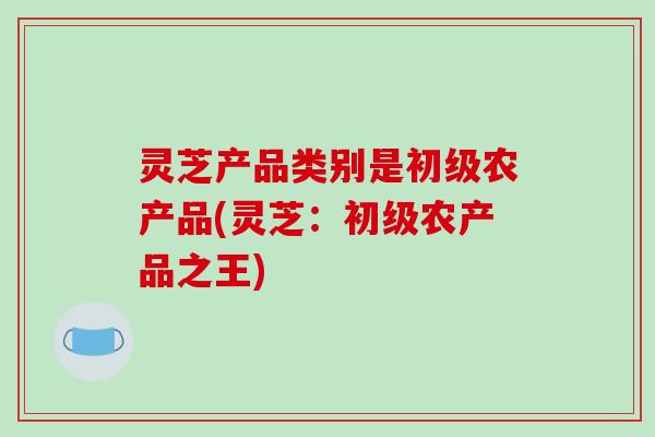 灵芝产品类别是初级农产品(灵芝：初级农产品之王)