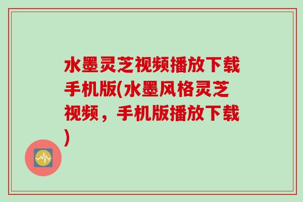 水墨灵芝视频播放下载手机版(水墨风格灵芝视频，手机版播放下载)