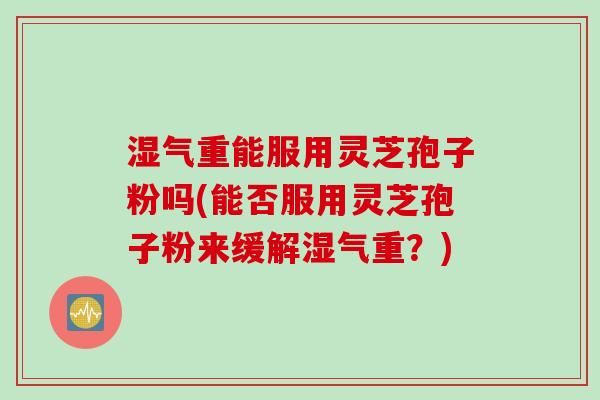 湿气重能服用灵芝孢子粉吗(能否服用灵芝孢子粉来缓解湿气重？)