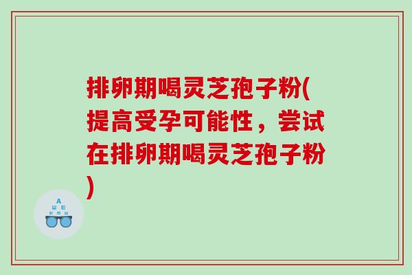 排卵期喝灵芝孢子粉(提高受孕可能性，尝试在排卵期喝灵芝孢子粉)