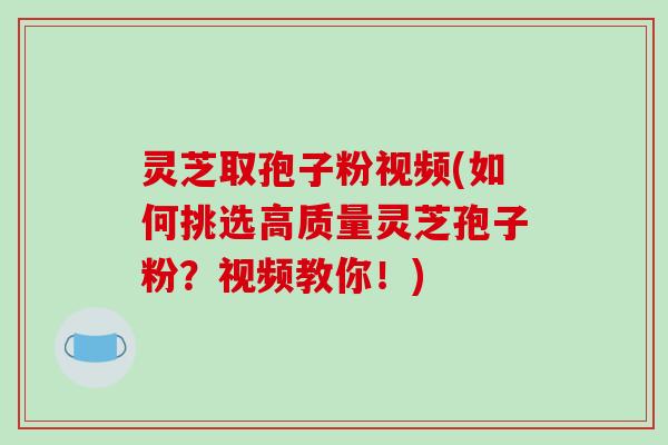 灵芝取孢子粉视频(如何挑选高质量灵芝孢子粉？视频教你！)