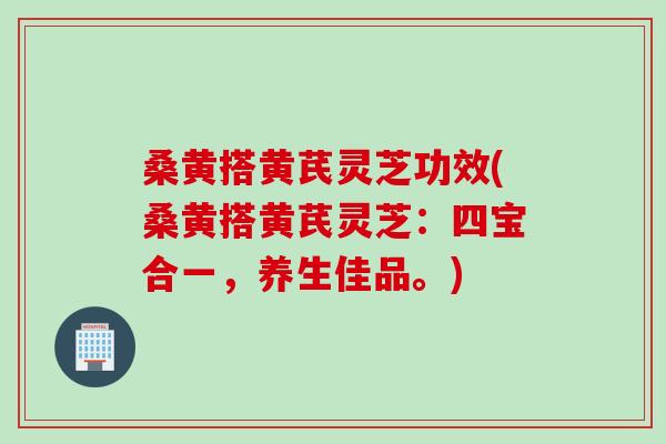桑黄搭黄芪灵芝功效(桑黄搭黄芪灵芝：四宝合一，养生佳品。)