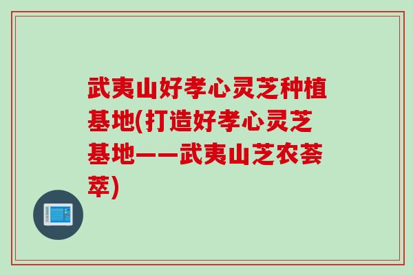 武夷山好孝心灵芝种植基地(打造好孝心灵芝基地——武夷山芝农荟萃)